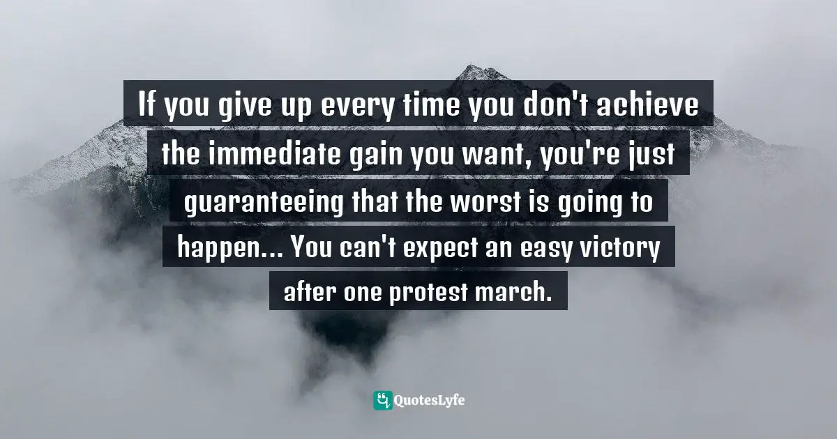 If you give up every time you don't achieve the immediate gain you want, you're just guaranteeing that the worst is going to happen... You can't expect an easy victory after one protest march.