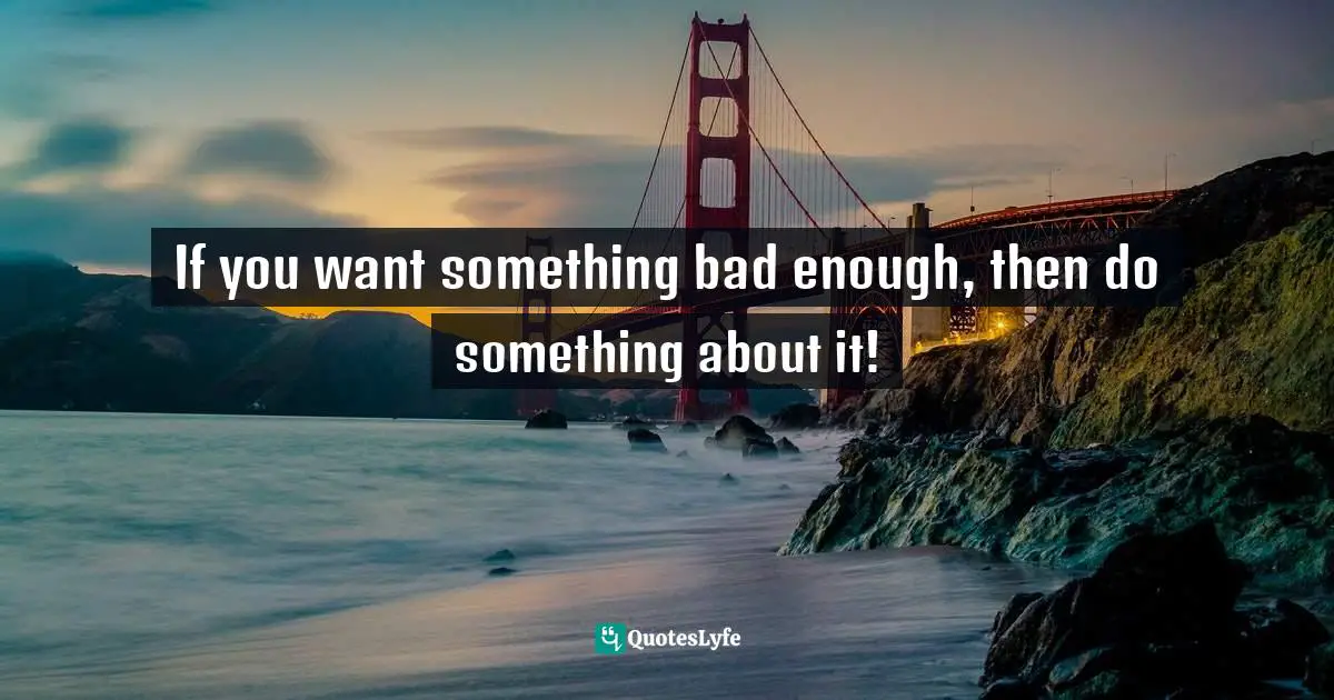 If you want something bad enough, then do something about it!