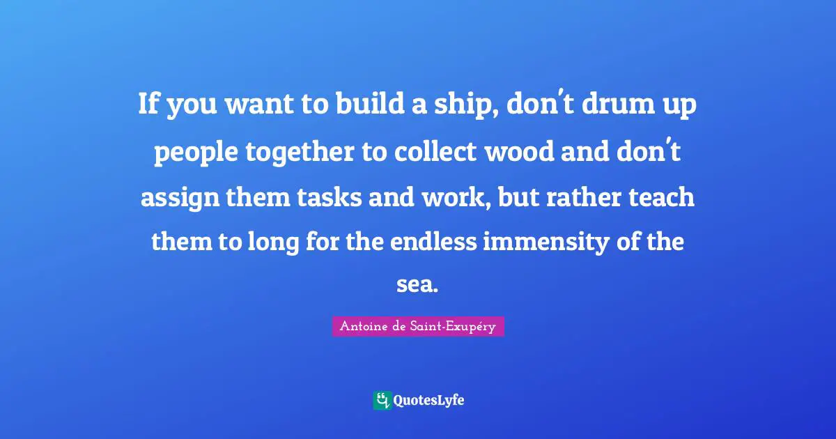If you want to build a ship, don't drum up people together to collect wood and don't assign them tasks and work, but rather teach them to long for the endless immensity of the sea.