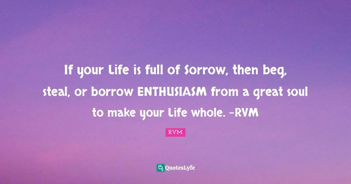 If your Life is full of Sorrow, then beg, steal, or borrow ENTHUSIASM from a great soul to make your Life whole. -RVM