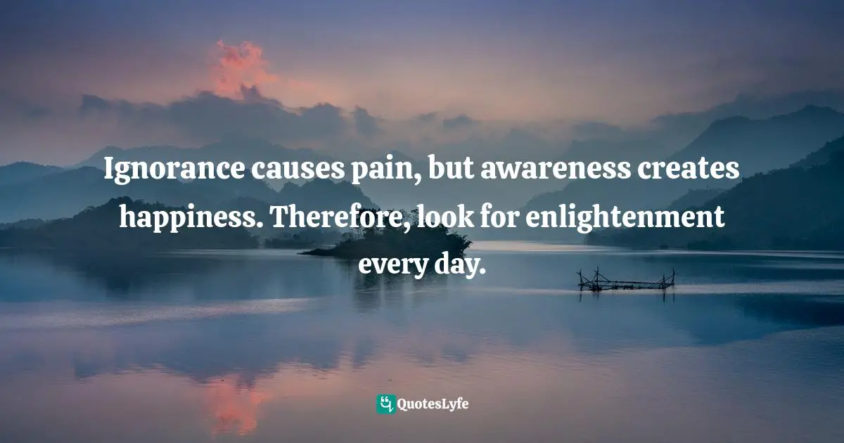 Ignorance causes pain, but awareness creates happiness. Therefore, look for enlightenment every day.