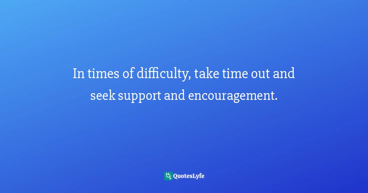 In times of difficulty, take time out and seek support and encouragement.