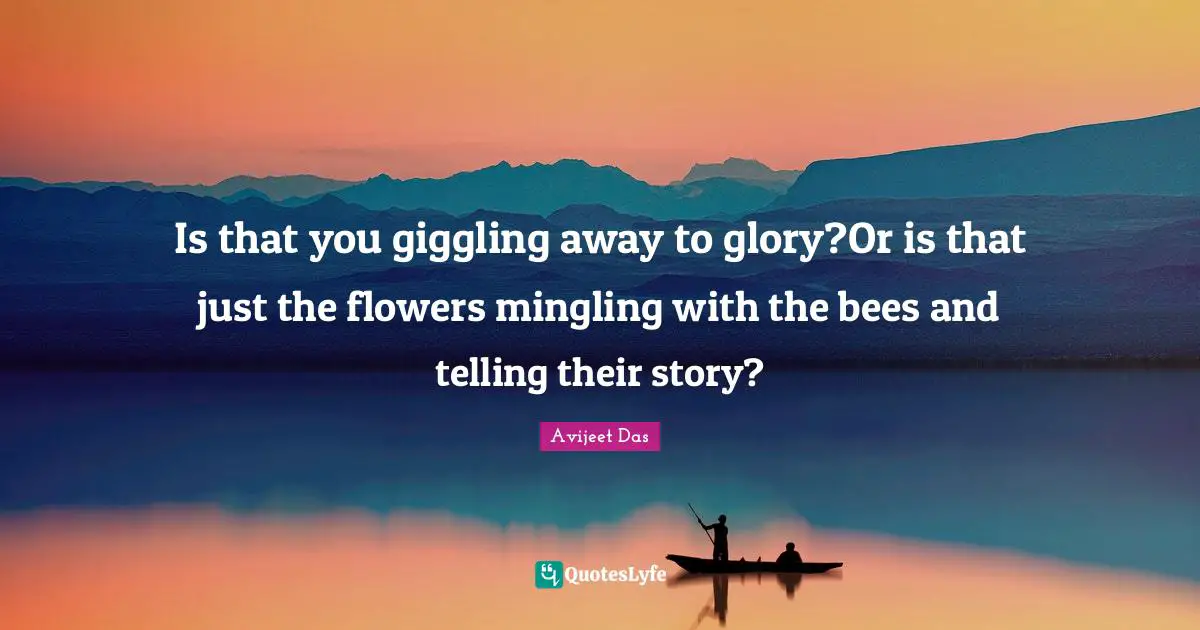 Is that you giggling away to glory?Or is that just the flowers mingling with the bees and telling their story?