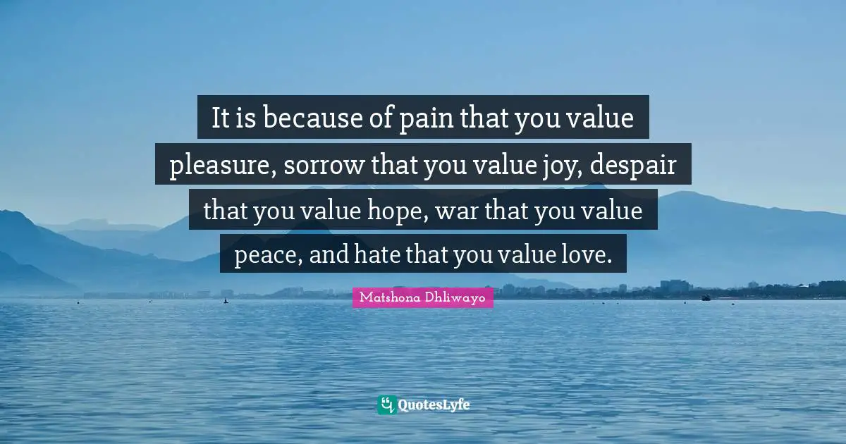 It is because of pain that you value pleasure, sorrow that you value joy, despair that you value hope, war that you value peace, and hate that you value love.