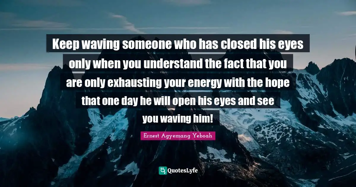 Keep waving someone who has closed his eyes only when you understand the fact that you are only exhausting your energy with the hope that one day he will open his eyes and see you waving him!