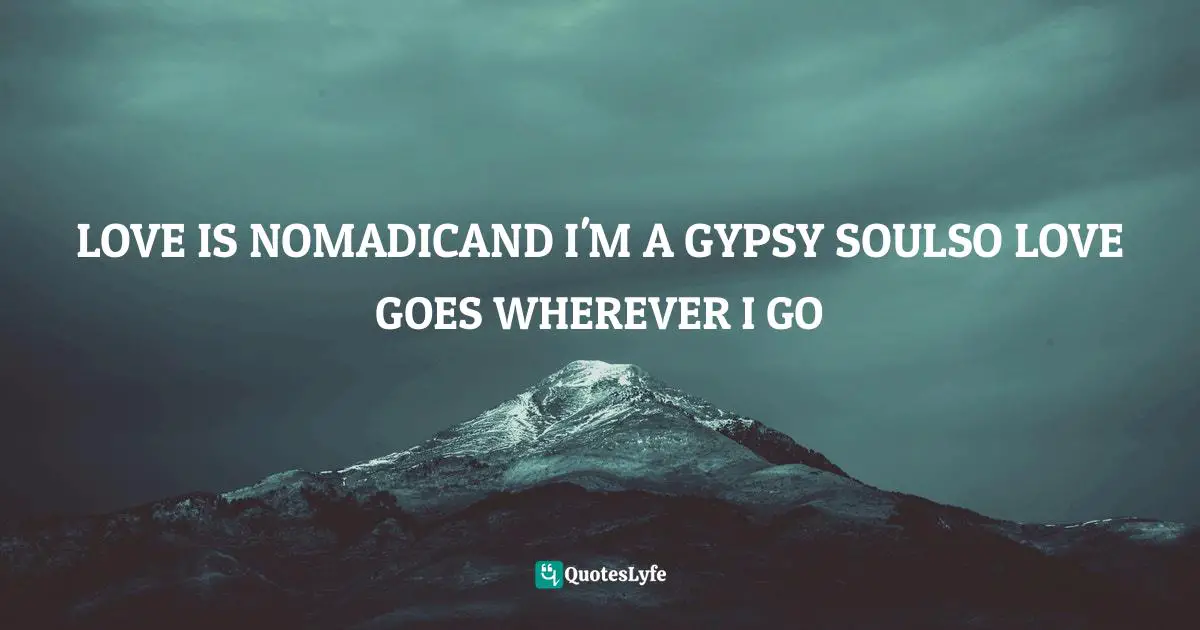 LOVE IS NOMADICAND I'M A GYPSY SOULSO LOVE GOES WHEREVER I GO