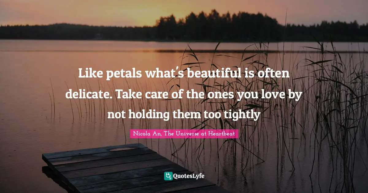 Like petals what's beautiful is often delicate. Take care of the ones you love by not holding them too tightly