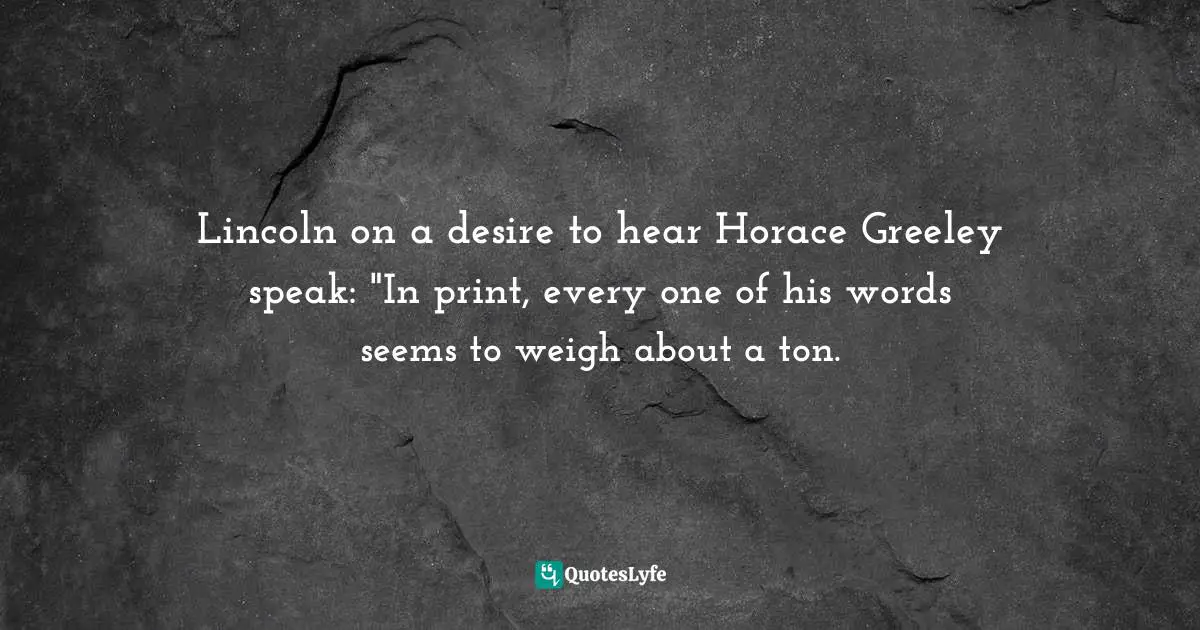 Lincoln on a desire to hear Horace Greeley speak: "In print, every one of his words seems to weigh about a ton.