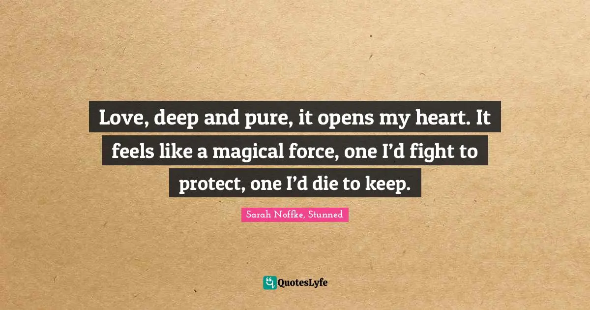 Love, deep and pure, it opens my heart. It feels like a magical force, one I’d fight to protect, one I’d die to keep.