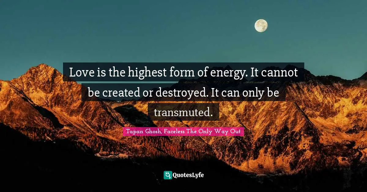 Love is the highest form of energy. It cannot be created or destroyed. It can only be transmuted.