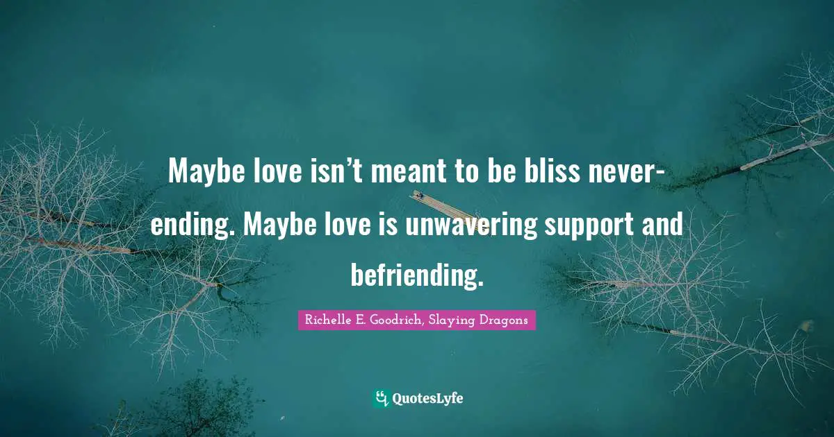 Maybe love isn’t meant to be bliss never-ending. Maybe love is unwavering support and befriending.