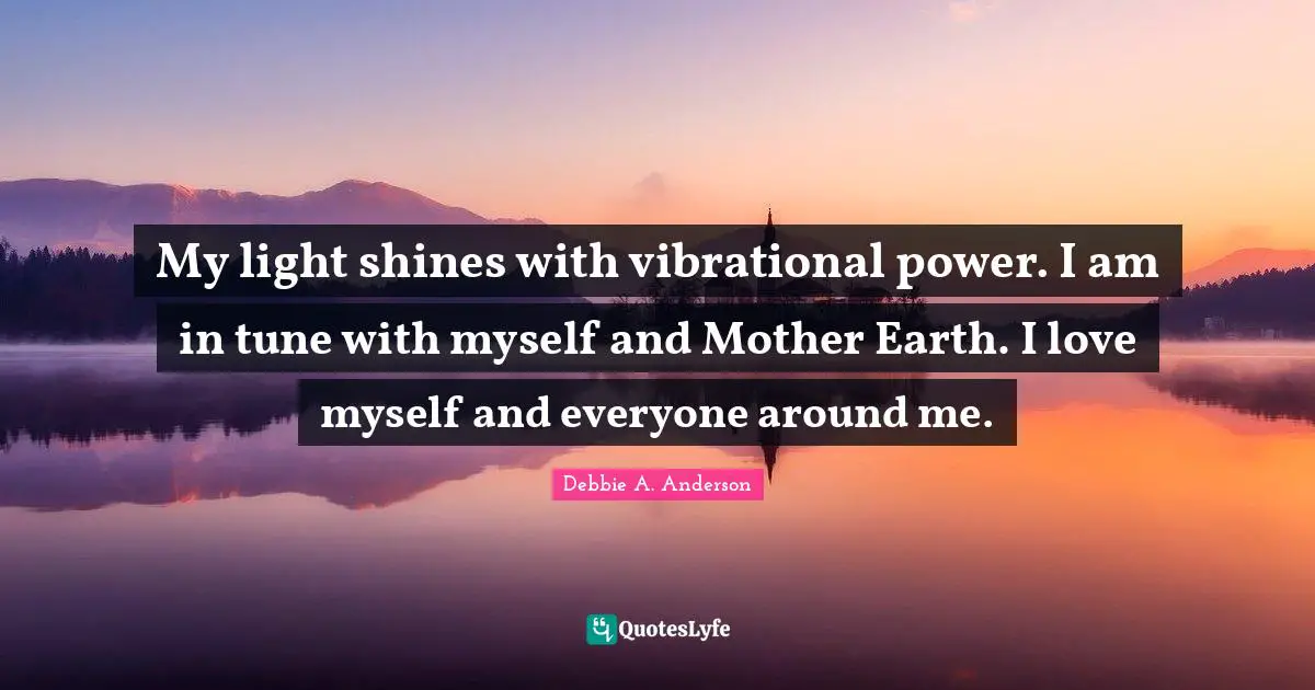 My light shines with vibrational power. I am in tune with myself and Mother Earth. I love myself and everyone around me.