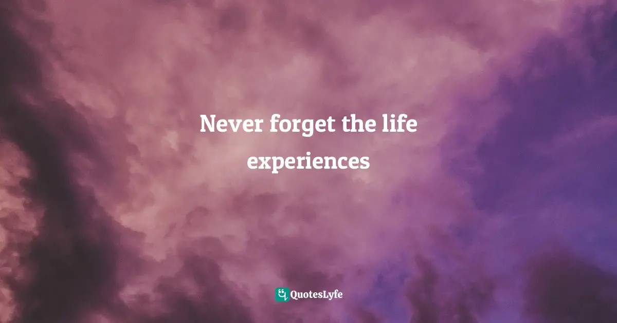 Never forget the life experiences