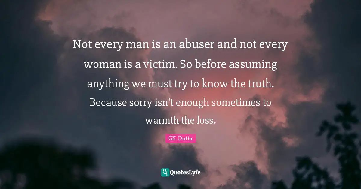 Not every man is an abuser and not every woman is a victim. So before assuming anything we must try to know the truth. Because sorry isn't enough sometimes to warmth the loss.