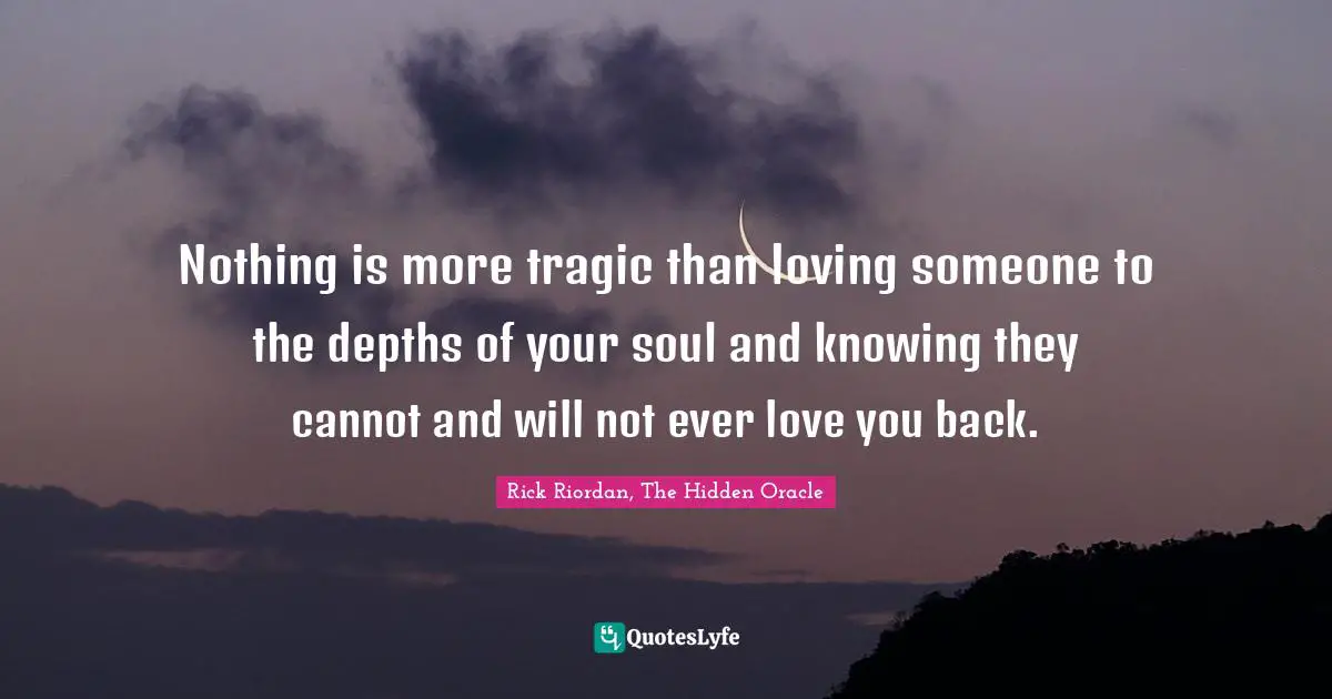 Nothing is more tragic than loving someone to the depths of your soul and knowing they cannot and will not ever love you back.