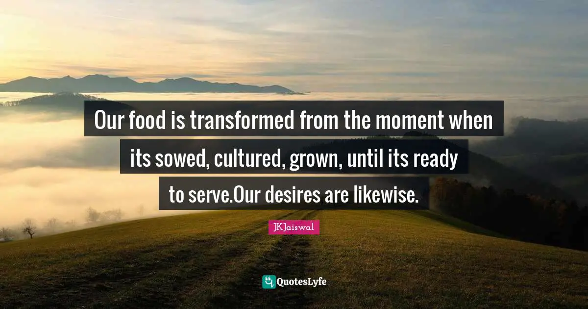 Our food is transformed from the moment when its sowed, cultured, grown, until its ready to serve.Our desires are likewise.