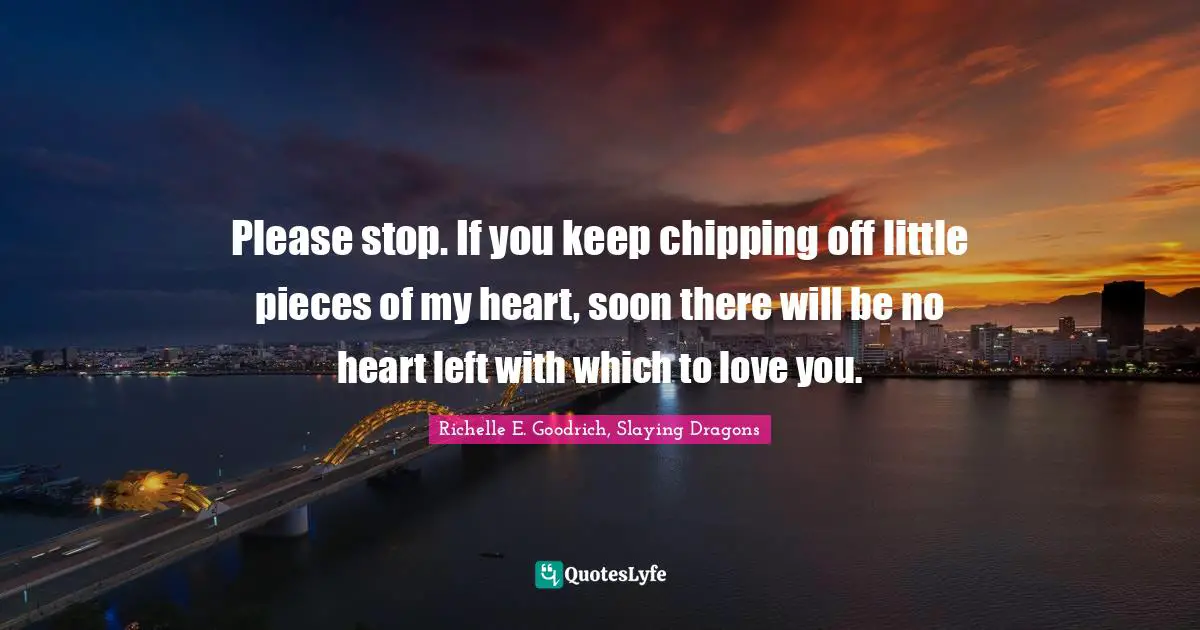 Please stop. If you keep chipping off little pieces of my heart, soon there will be no heart left with which to love you.