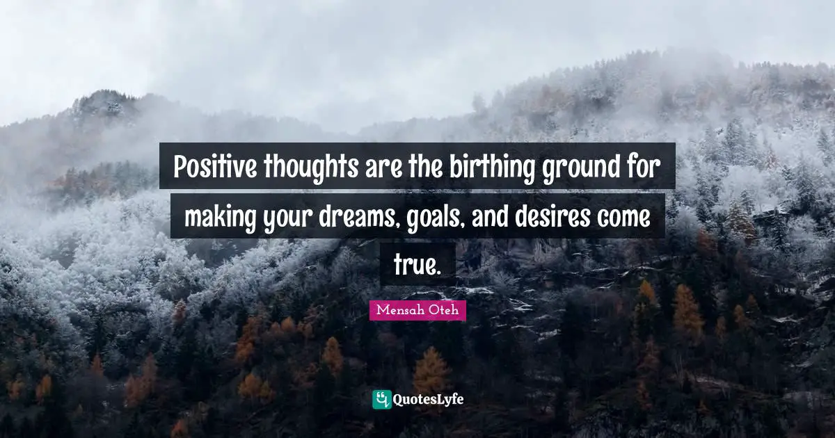 Positive thoughts are the birthing ground for making your dreams, goals, and desires come true.