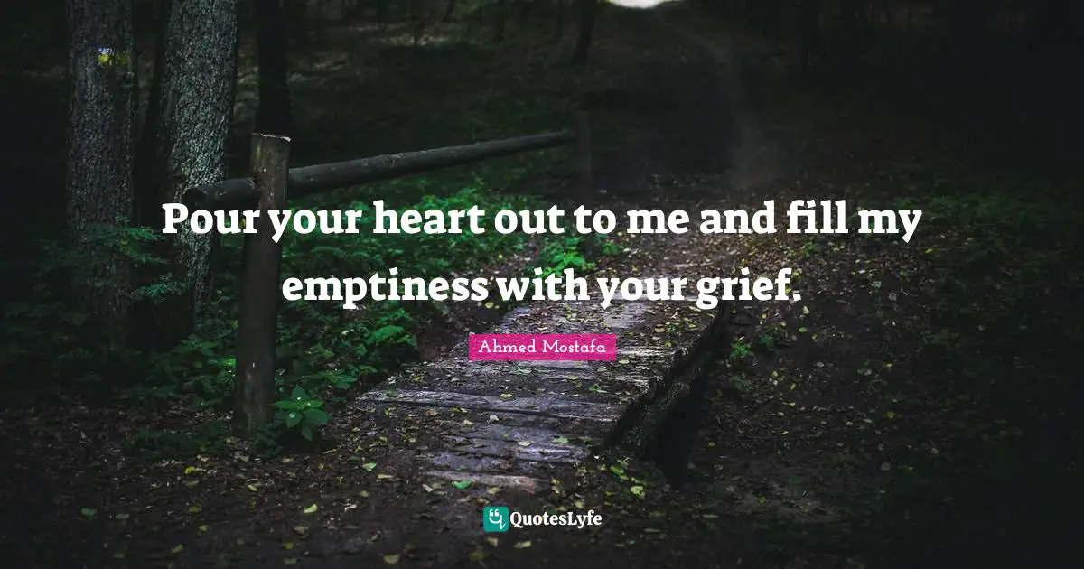Ahmed Mostafa Quotes: Pour your heart out to me and fill my emptiness with your grief.