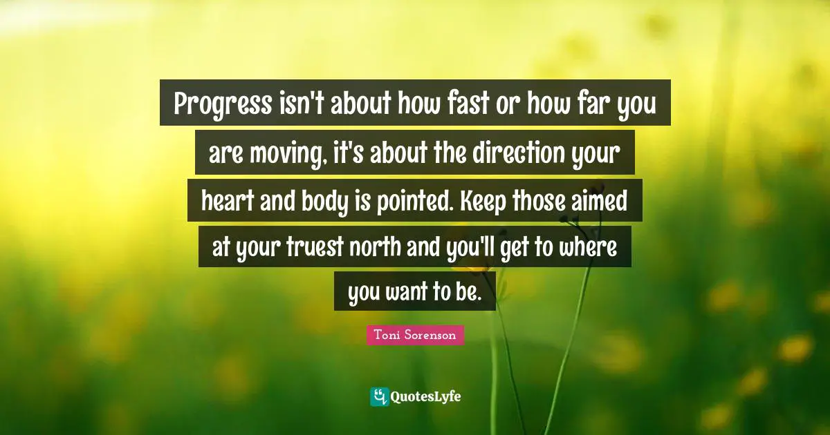 Goals Motivation Quotes: "Progress isn't about how fast or how far you are moving, it's about the direction your heart and body is pointed. Keep those aimed at your truest north and you'll get to where you want to be."