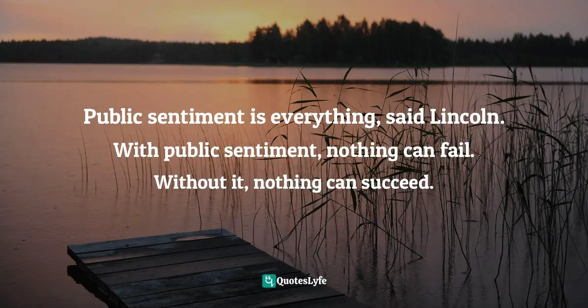 Public sentiment is everything, said Lincoln. With public sentiment, nothing can fail. Without it, nothing can succeed.