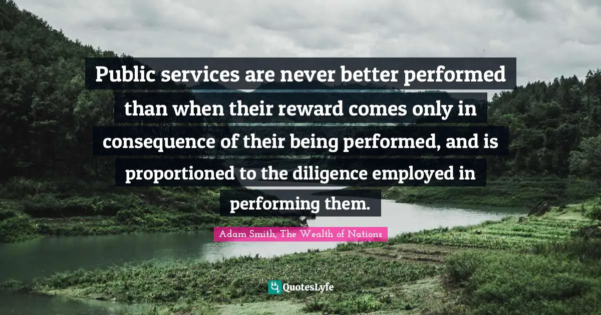 Public services are never better performed than when their reward comes only in consequence of their being performed, and is proportioned to the diligence employed in performing them.