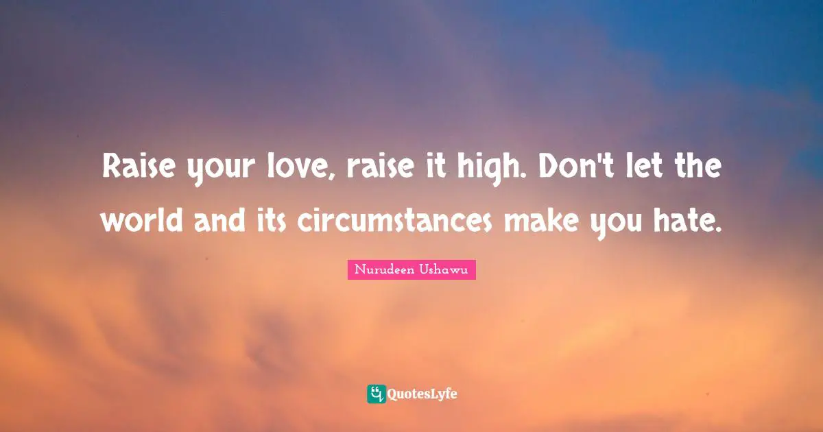 Raise your love, raise it high. Don't let the world and its circumstances make you hate.