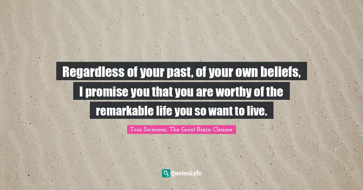Toni Sorenson, The Great Brain Cleanse Quotes: "Regardless of your past, of your own beliefs, I promise you that you are worthy of the remarkable life you so want to live."