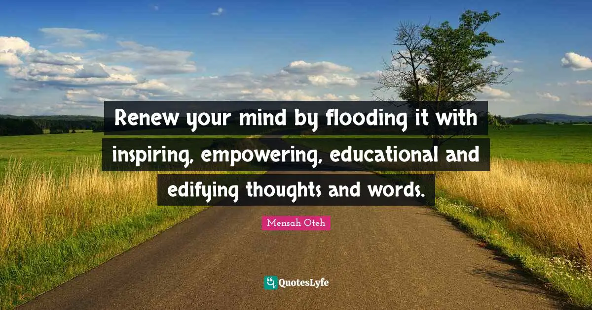 Renew your mind by flooding it with inspiring, empowering, educational and edifying thoughts and words.