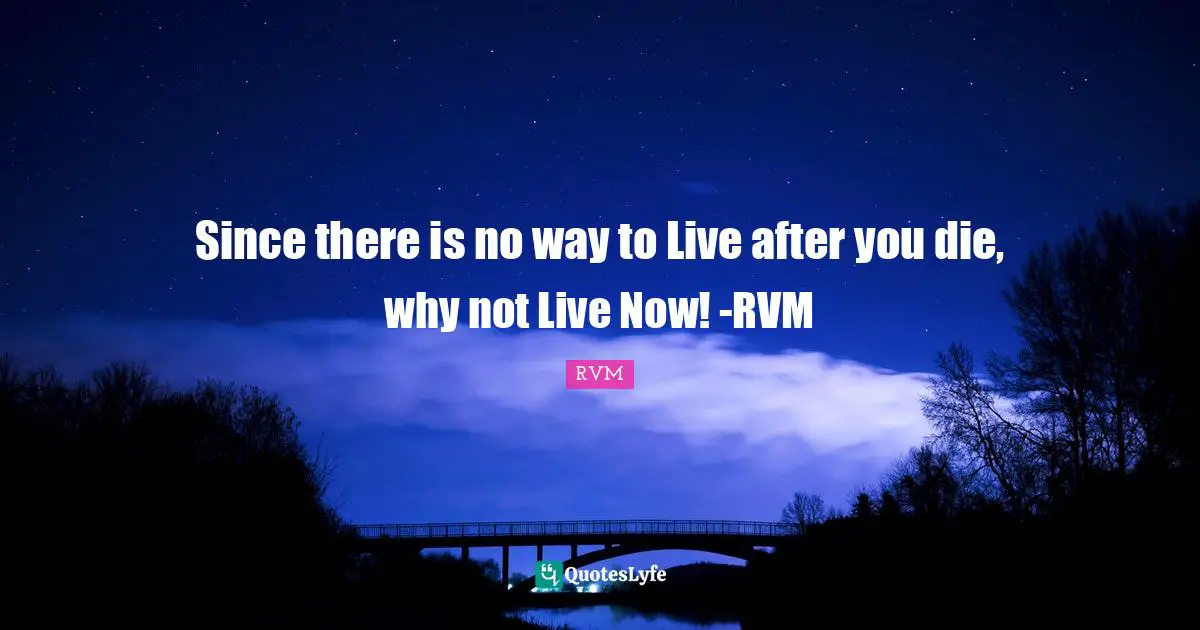 Since there is no way to Live after you die, why not Live Now! -RVM