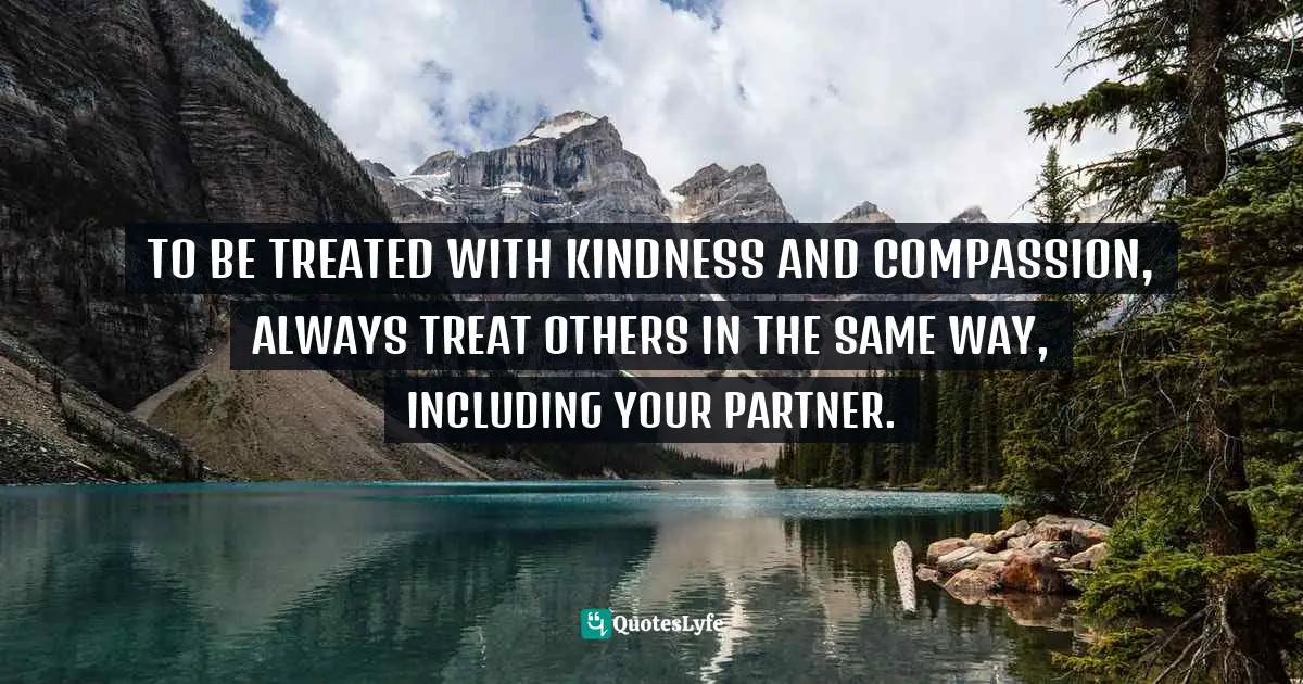 TO BE TREATED WITH KINDNESS AND COMPASSION, ALWAYS TREAT OTHERS IN THE SAME WAY, INCLUDING YOUR PARTNER.