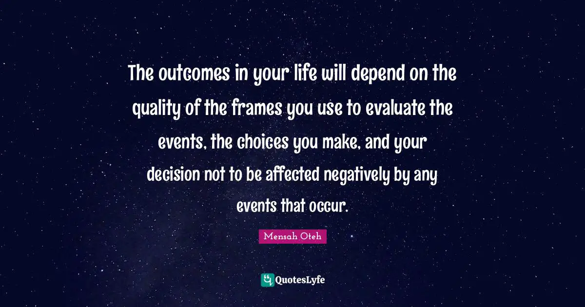 Mensah Oteh Quotes: The outcomes in your life will depend on the quality of the frames you use to evaluate the events, the choices you make, and your decision not to be affected negatively by any events that occur.