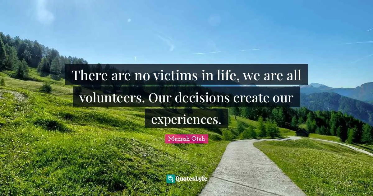 There are no victims in life, we are all volunteers. Our decisions create our experiences.