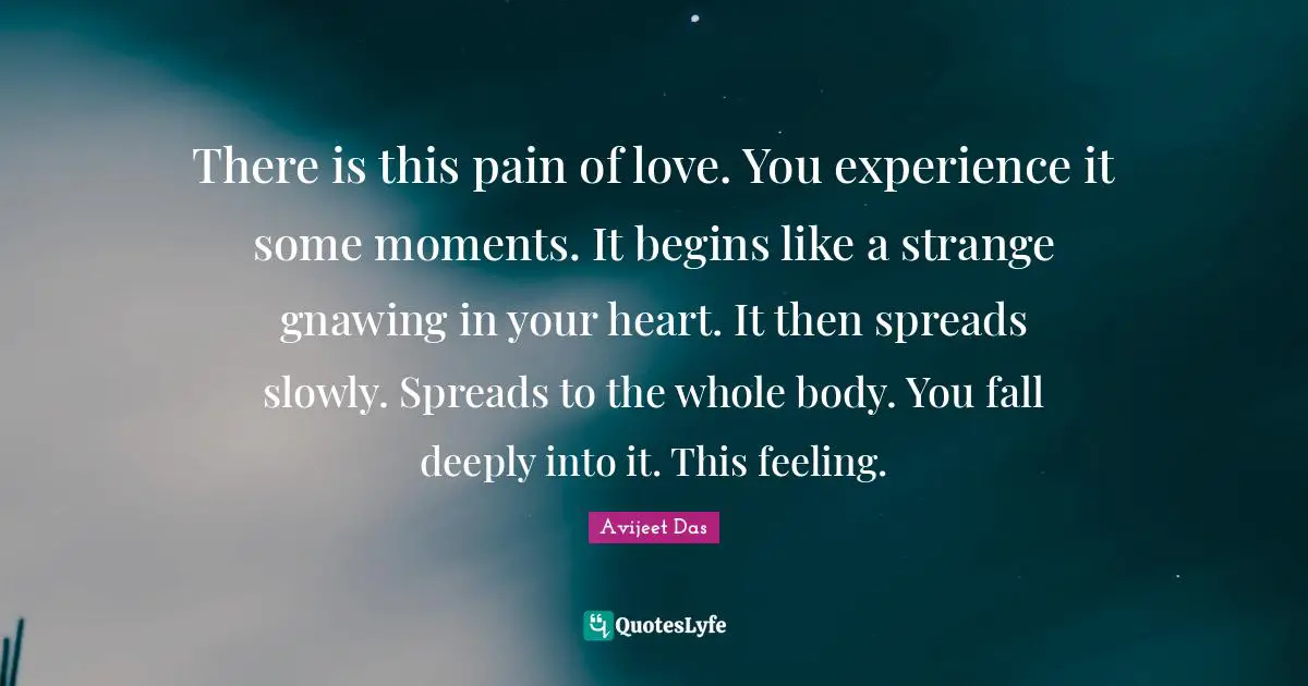There is this pain of love. You experience it some moments. It begins like a strange gnawing in your heart. It then spreads slowly. Spreads to the whole body. You fall deeply into it. This feeling.