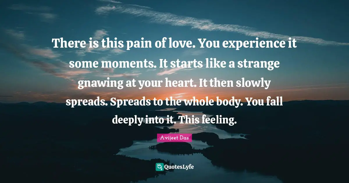 Avijeet Das Quotes: There is this pain of love. You experience it some moments. It starts like a strange gnawing at your heart. It then slowly spreads. Spreads to the whole body. You fall deeply into it. This feeling.