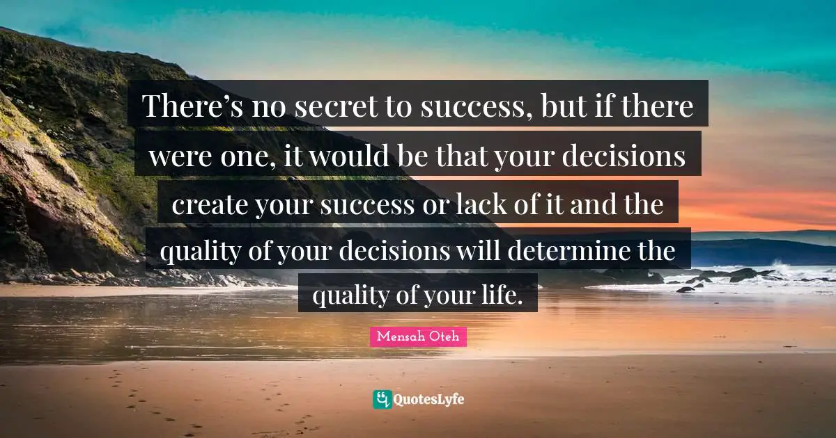 There’s no secret to success, but if there were one, it would be that your decisions create your success or lack of it and the quality of your decisions will determine the quality of your life.
