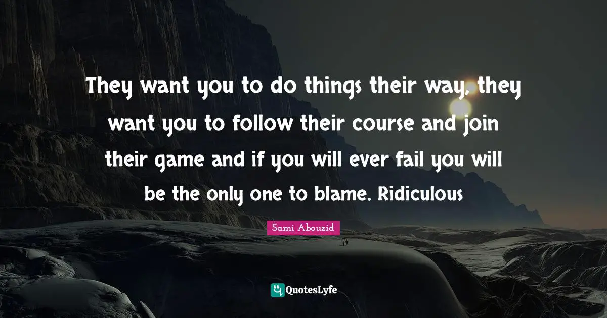 They want you to do things their way, they want you to follow their course and join their game and if you will ever fail you will be the only one to blame. Ridiculous