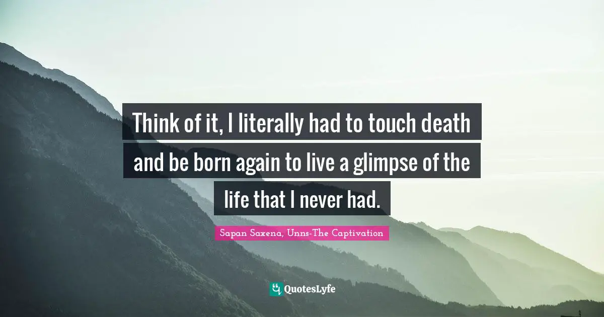 Think of it, I literally had to touch death and be born again to live a glimpse of the life that I never had.