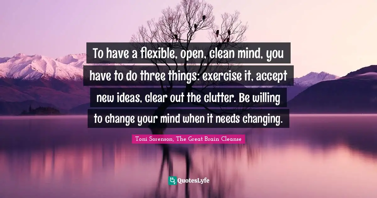 Toni Sorenson, The Great Brain Cleanse Quotes: "To have a flexible, open, clean mind, you have to do three things: exercise it, accept new ideas, clear out the clutter. Be willing to change your mind when it needs changing."