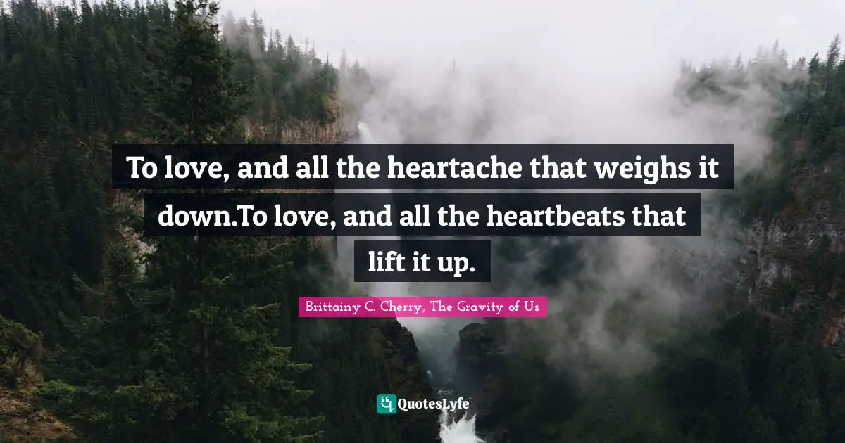 To love, and all the heartache that weighs it down.To love, and all the heartbeats that lift it up.