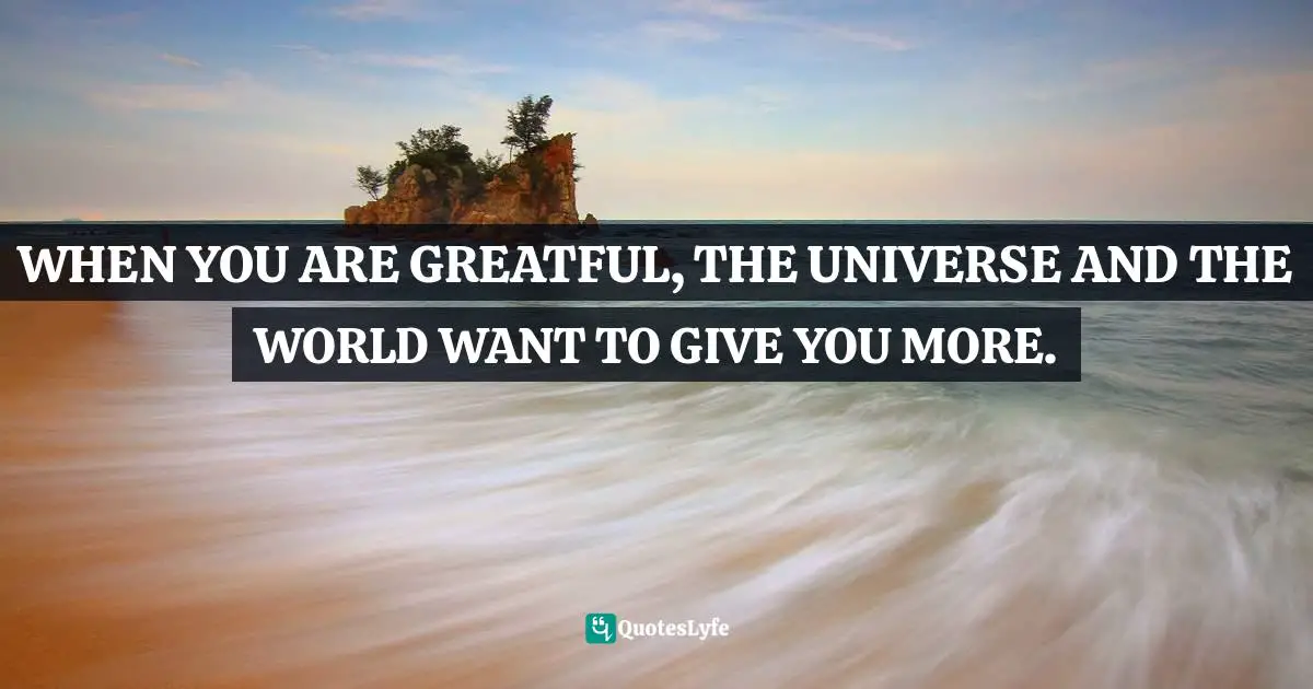 WHEN YOU ARE GREATFUL, THE UNIVERSE AND THE WORLD WANT TO GIVE YOU MORE.