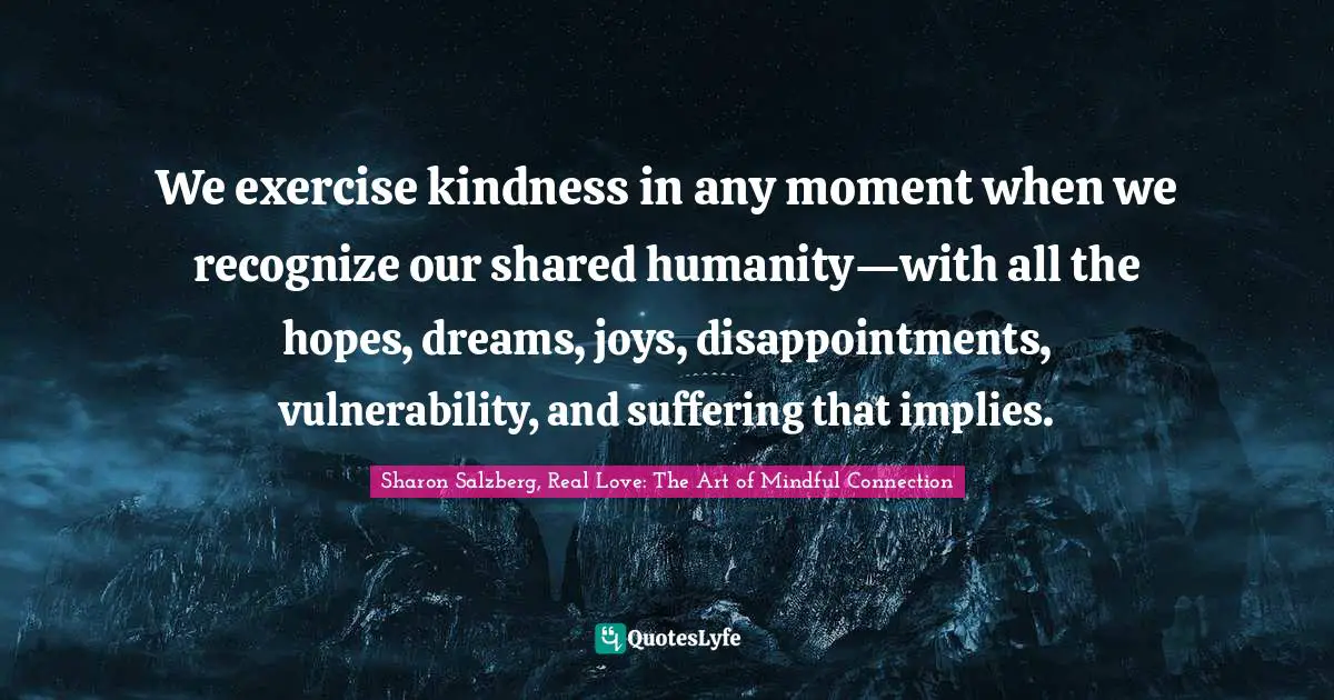 Sharon Salzberg, Real Love: The Art Of Mindful Connection Quotes: "We exercise kindness in any moment when we recognize our shared humanity—with all the hopes, dreams, joys, disappointments, vulnerability, and suffering that implies."