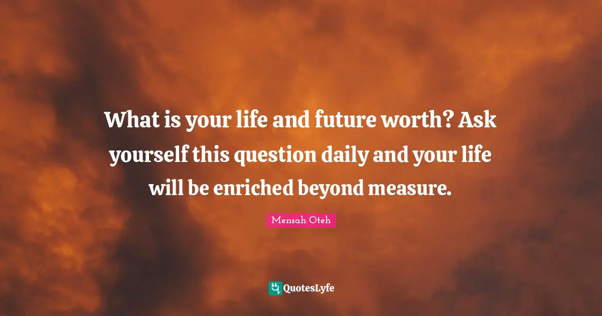 What is your life and future worth? Ask yourself this question daily and your life will be enriched beyond measure.