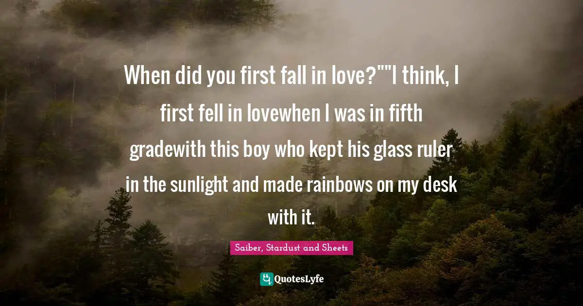 When did you first fall in love?""I think, I first fell in lovewhen I was in fifth gradewith this boy who kept his glass ruler in the sunlight and made rainbows on my desk with it.