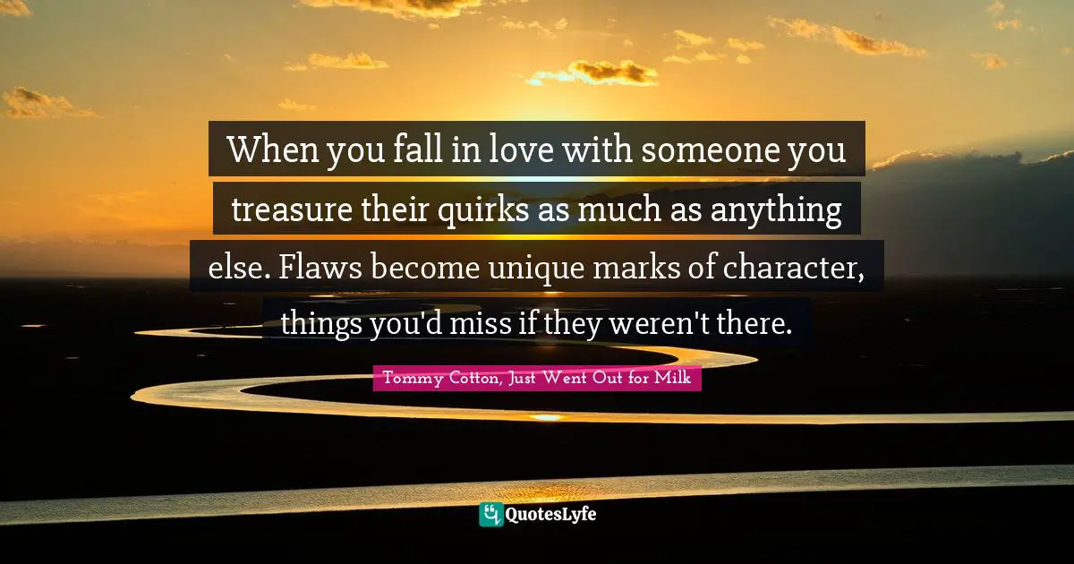 Tommy Cotton, Just Went Out For Milk Quotes: "When you fall in love with someone you treasure their quirks as much as anything else. Flaws become unique marks of character, things you'd miss if they weren't there."