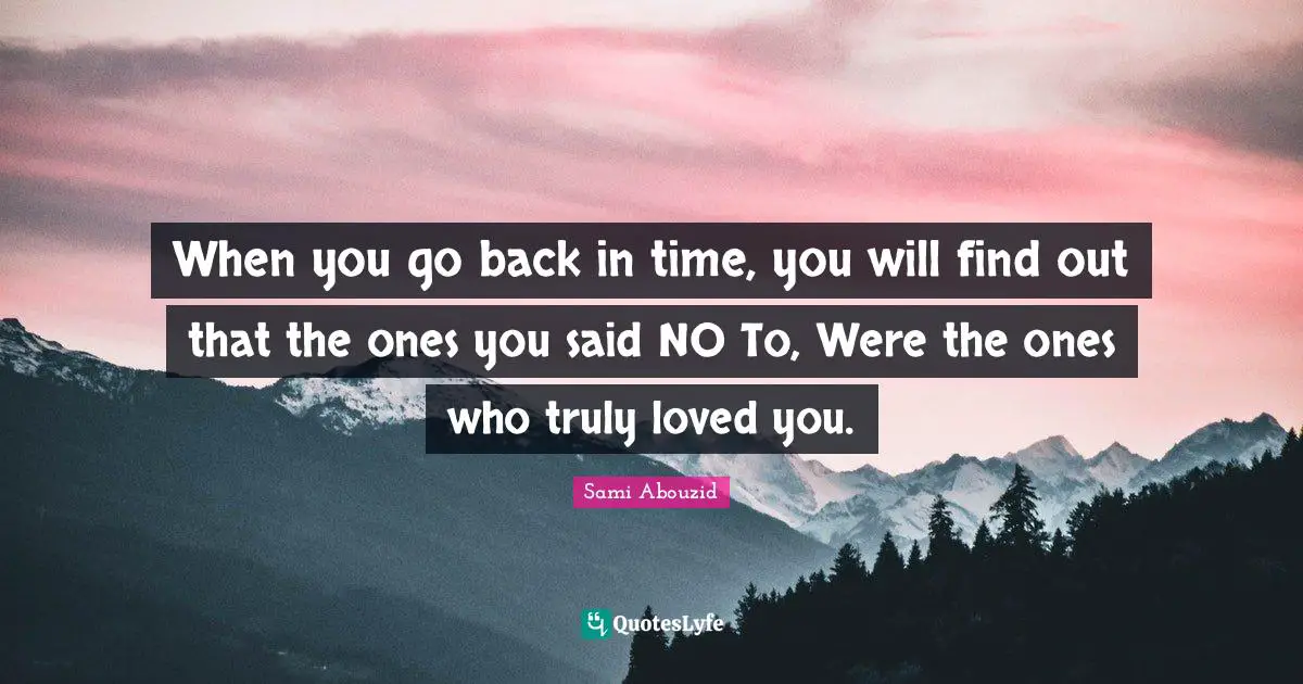 When you go back in time, you will find out that the ones you said NO To, Were the ones who truly loved you.