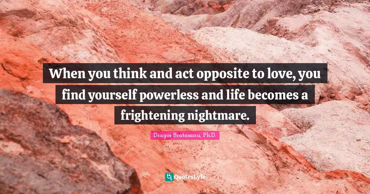 Dragos Bratasanu, Ph.D. Quotes: "When you think and act opposite to love, you find yourself powerless and life becomes a frightening nightmare."
