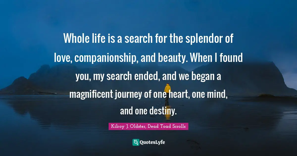 Whole life is a search for the splendor of love, companionship, and beauty. When I found you, my search ended, and we began a magnificent journey of one heart, one mind, and one destiny.