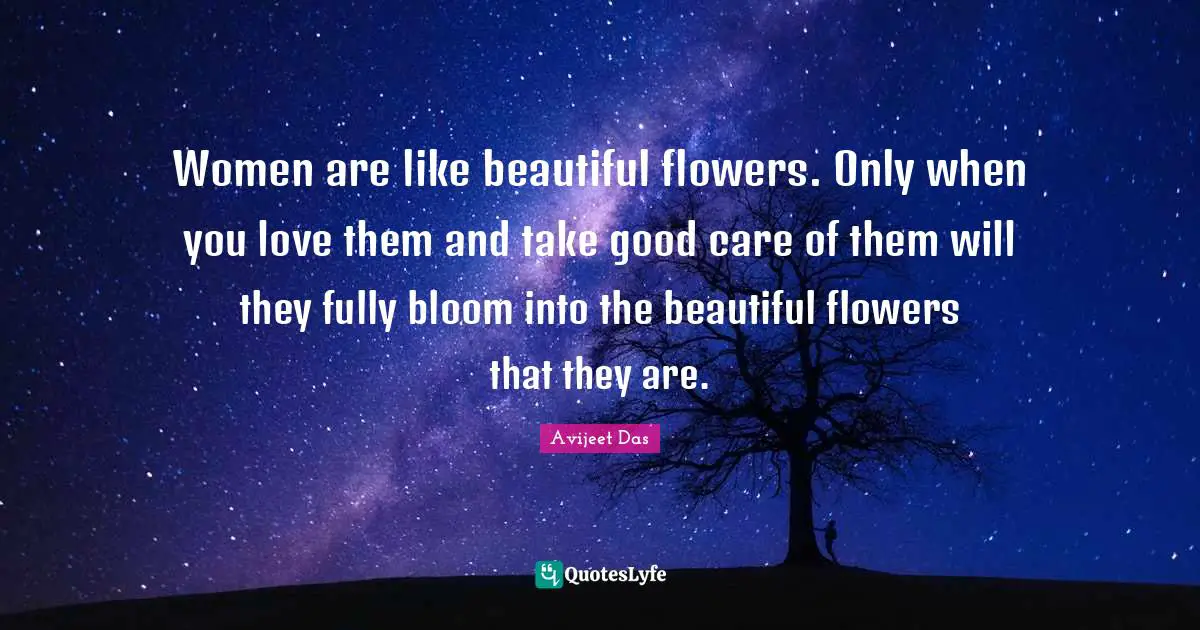 Women are like beautiful flowers. Only when you love them and take good care of them will they fully bloom into the beautiful flowers that they are.