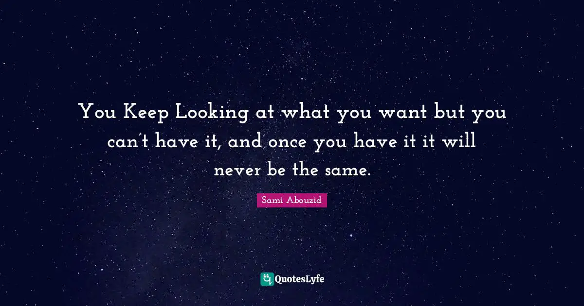 You Keep Looking at what you want but you can’t have it, and once you have it it will never be the same.